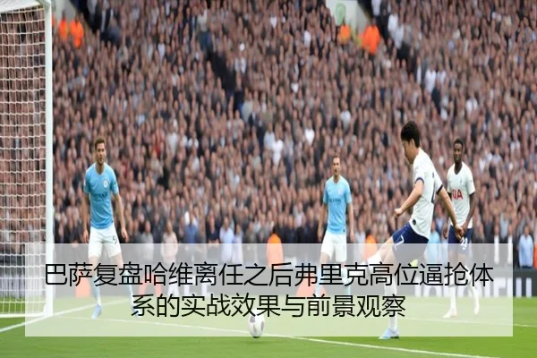 巴萨复盘哈维离任之后弗里克高位逼抢体系的实战效果与前景观察