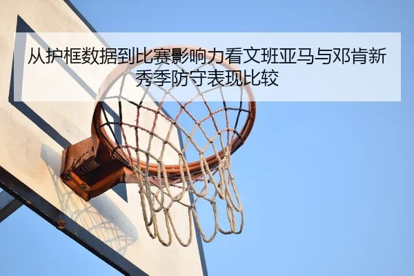 从护框数据到比赛影响力看文班亚马与邓肯新秀季防守表现比较