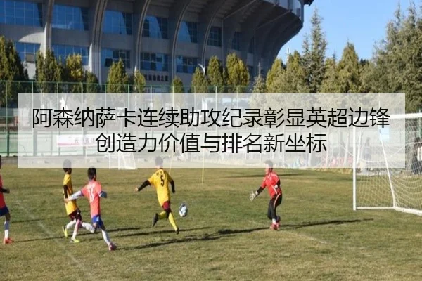 阿森纳萨卡连续助攻纪录彰显英超边锋创造力价值与排名新坐标