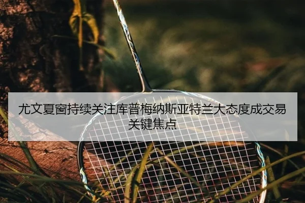 尤文夏窗持续关注库普梅纳斯亚特兰大态度成交易关键焦点