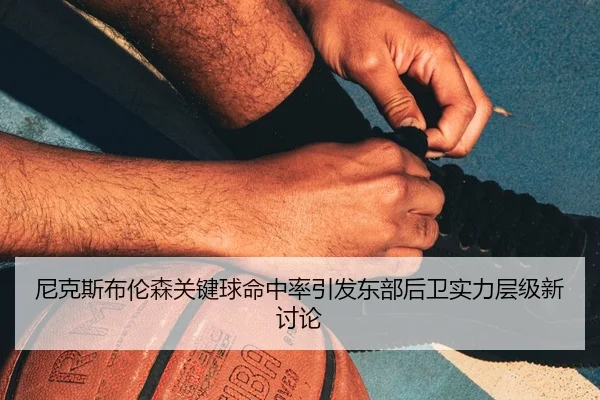 尼克斯布伦森关键球命中率引发东部后卫实力层级新讨论